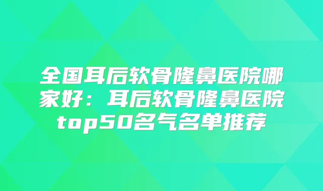 全国耳后软骨隆鼻医院哪家好：耳后软骨隆鼻医院top50名气名单推荐
