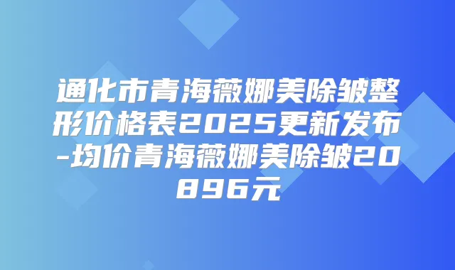 通化市青海薇娜美除皱整形价格表2025更新发布-均价青海薇娜美除皱20896元