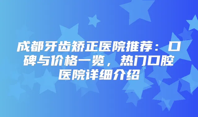 成都牙齿矫正医院推荐：口碑与价格一览，热门口腔医院详细介绍