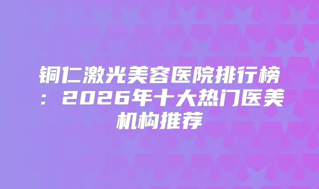 铜仁激光美容医院排行榜：2026年十大热门医美机构推荐