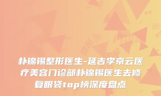 朴锦锡整形医生-延吉李京云医疗美容门诊部朴锦锡医生去修复眼袋top榜深度盘点