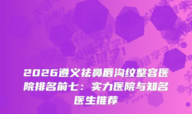 2026遵义祛鼻唇沟纹整容医院排名前七:实力医院与知名医生推荐