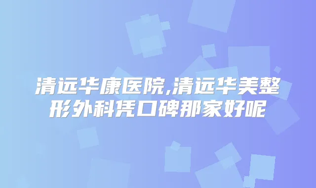 清远华康医院,清远华美整形外科凭口碑那家好呢