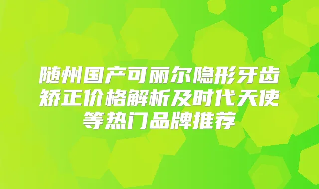 随州国产可丽尔隐形牙齿矫正价格解析及时代天使等热门品牌推荐