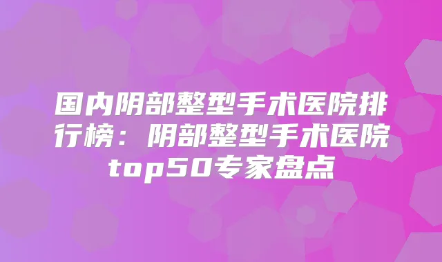 国内阴部整型手术医院排行榜:阴部整型手术医院top50专家盘点