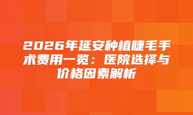 2026年延安种植睫毛手术费用一览：医院选择与价格因素解析