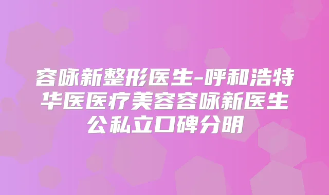 容咏新整形医生-呼和浩特华医医疗美容容咏新医生公私立口碑分明