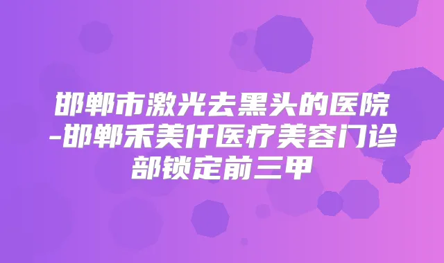 邯郸市激光去黑头的医院-邯郸禾美仟医疗美容门诊部锁定前三甲