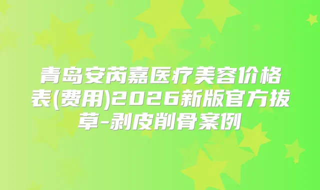 青岛安芮嘉医疗美容价格表(费用)2026新版官方拔草-剥皮削骨案例