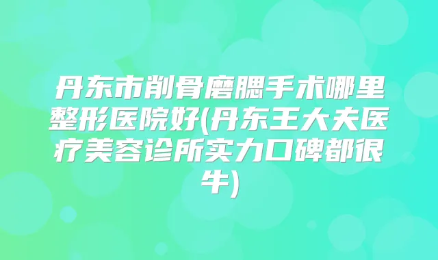 丹东市削骨磨腮手术哪里整形医院好(丹东王大夫医疗美容诊所实力口碑都很牛)