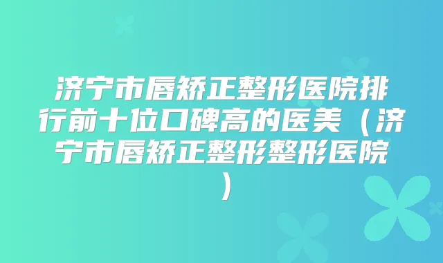 济宁市唇矫正整形医院排行前十位口碑高的医美(济宁市唇矫正整形整形医院)
