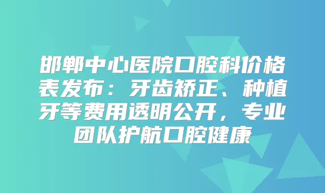 邯郸中心医院口腔科价格表发布：牙齿矫正、种植牙等费用透明公开，专业团队护航口腔健康