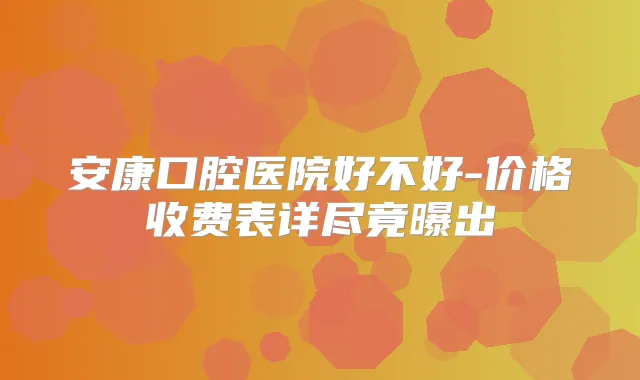 安康口腔医院好不好-价格收费表详尽竟曝出