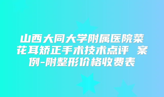 山西大同大学附属医院菜花耳矫正手术技术点评 案例-附整形价格收费表