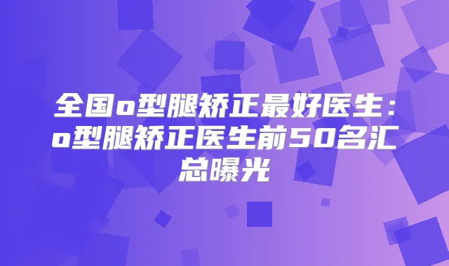 全国o型腿矫正好医生：o型腿矫正医生前50名汇总曝光