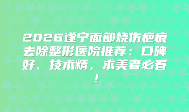 2026遂宁面部烧伤疤痕去除整形医院推荐:口碑好、技术精,求美者必看!