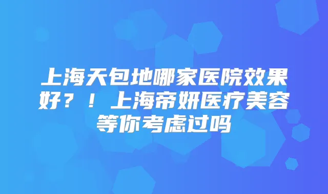 上海天包地哪家医院效果好？！上海帝妍医疗美容等你考虑过吗