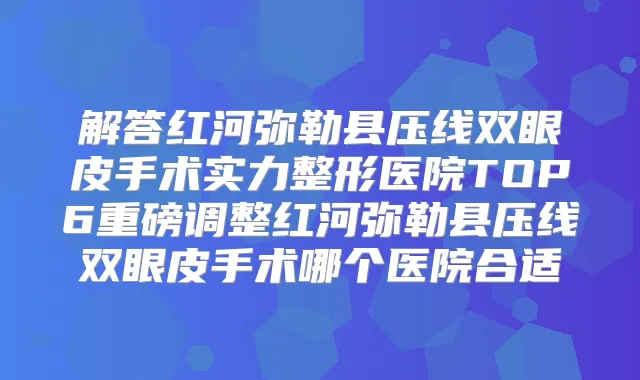 解答红河弥勒县压线双眼皮手术实力整形医院TOP6重磅调整红河弥勒县压线双眼皮手术哪个医院合适