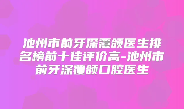 池州市前牙深覆颌医生排名榜前十佳评价高-池州市前牙深覆颌口腔医生