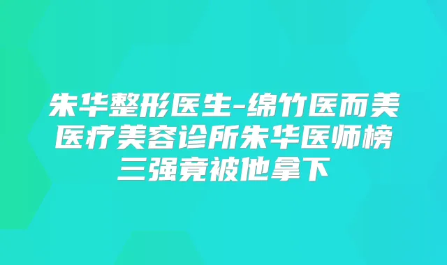 朱华整形医生-绵竹医而美医疗美容诊所朱华医师榜三强竟被他拿下