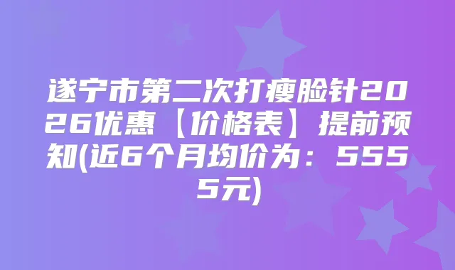 遂宁市第二次打瘦脸针2026优惠【价格表】提前预知(近6个月均价为：5555元)
