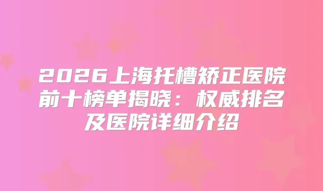 2026上海托槽矫正医院前十榜单揭晓：排名及医院详细介绍