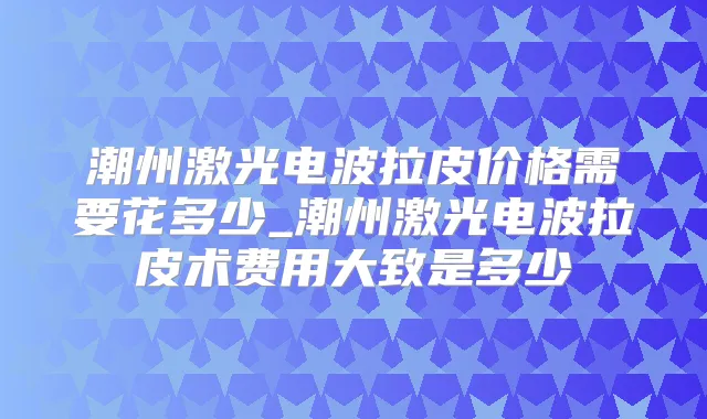 潮州激光电波拉皮价格需要花多少_潮州激光电波拉皮术费用大致是多少