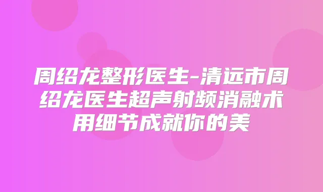 周绍龙整形医生-清远市周绍龙医生超声射频消融术用细节成就你的美