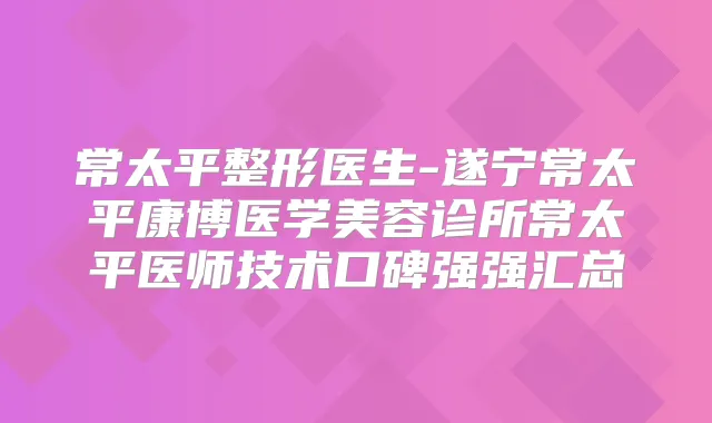 常太平整形医生-遂宁常太平康博医学美容诊所常太平医师技术口碑强强汇总