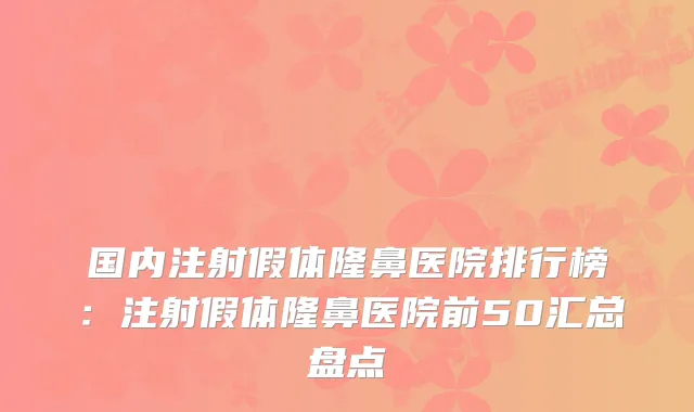 国内注射假体隆鼻医院排行榜：注射假体隆鼻医院前50汇总盘点
