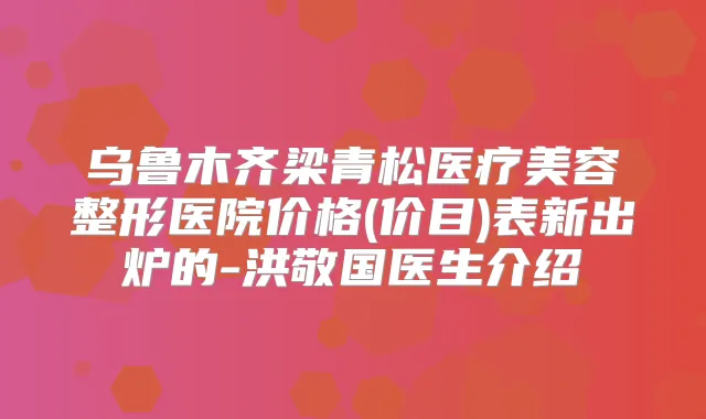 乌鲁木齐梁青松医疗美容整形医院价格(价目)表新出炉的-洪敬国医生介绍