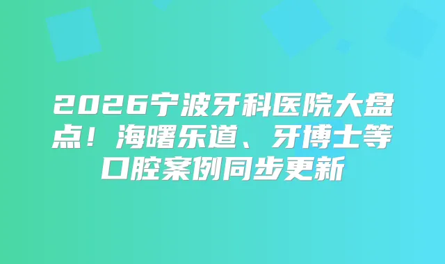 2026宁波牙科医院大盘点！海曙乐道、牙博士等口腔案例同步更新