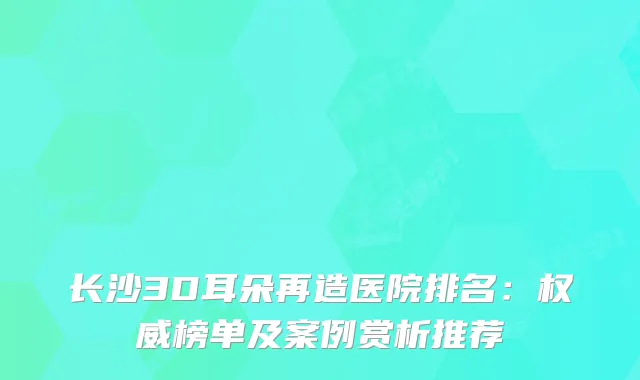 长沙3D耳朵再造医院排名：榜单及案例赏析推荐