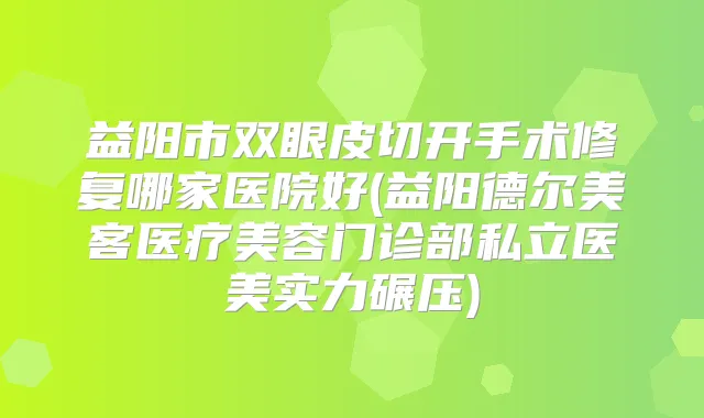 益阳市双眼皮切开手术修复哪家医院好(益阳德尔美客医疗美容门诊部私立医美实力碾压)