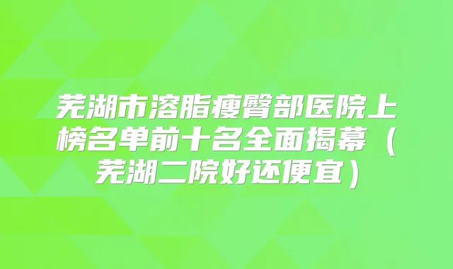 芜湖市溶脂瘦臀部医院上榜名单前十名全面揭幕（芜湖二院好还便宜）