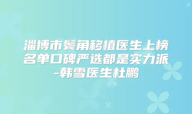 淄博市鬓角移植医生上榜名单口碑严选都是实力派-韩雪医生杜鹏