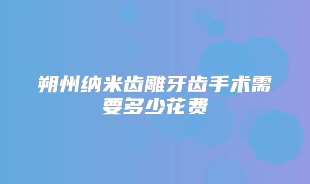 朔州纳米齿雕牙齿手术需要多少花费