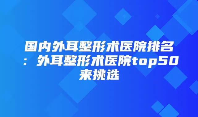 国内外耳整形术医院排名:外耳整形术医院top50来挑选
