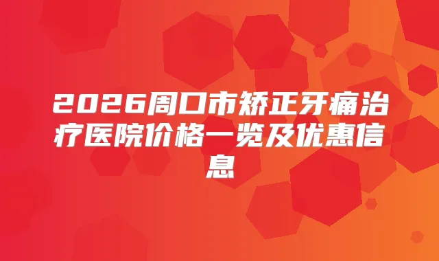 2026周口市矫正牙痛医院价格一览及优惠信息