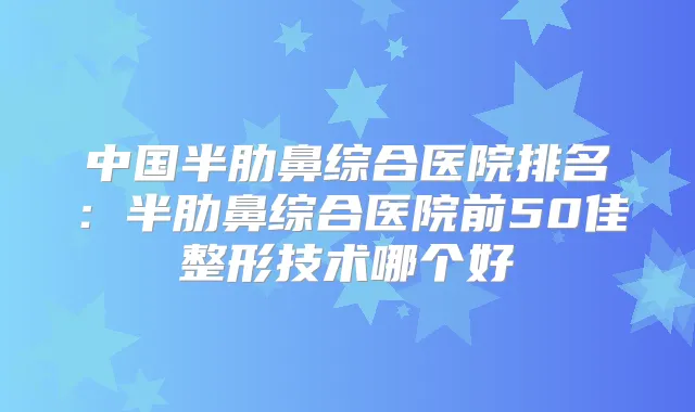 中国半肋鼻综合医院排名：半肋鼻综合医院前50佳整形技术哪个好