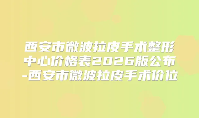 西安市微波拉皮手术整形中心价格表2026版公布-西安市微波拉皮手术价位