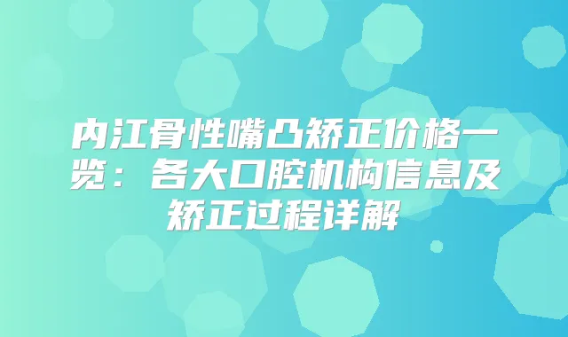 内江骨性嘴凸矫正价格一览：各大口腔机构信息及矫正过程详解