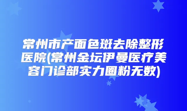 常州市产面色斑去除整形医院(常州金坛伊曼医疗美容门诊部实力圈粉无数)