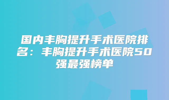 国内丰胸提升手术医院排名：丰胸提升手术医院50强强榜单
