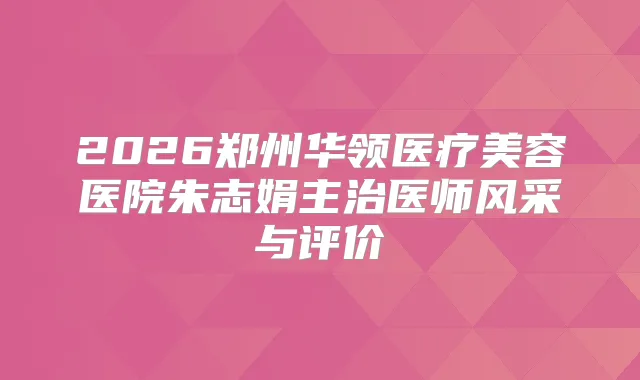 2026郑州华领医疗美容医院朱志娟主治医师风采与评价