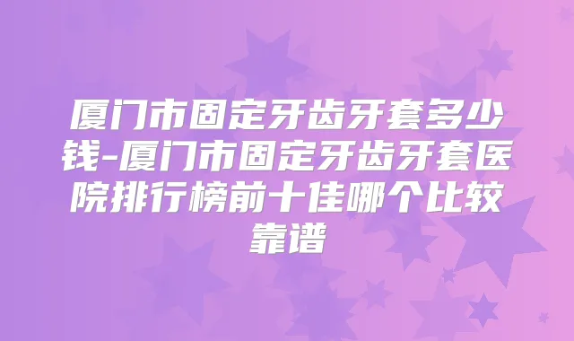 厦门市固定牙齿牙套多少钱-厦门市固定牙齿牙套医院排行榜前十佳哪个比较靠谱