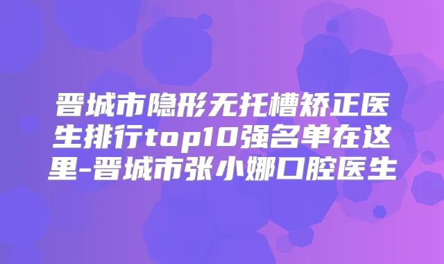 晋城市隐形无托槽矫正医生排行top10强名单在这里-晋城市张小娜口腔医生