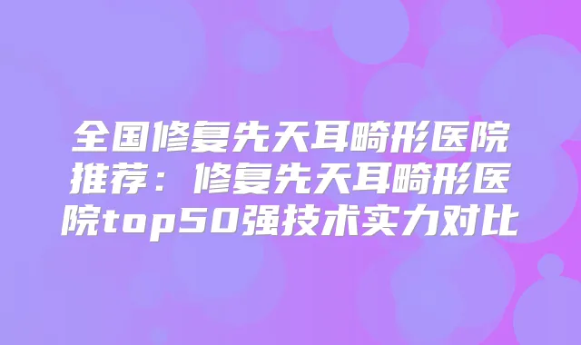 全国修复先天耳畸形医院推荐：修复先天耳畸形医院top50强技术实力对比