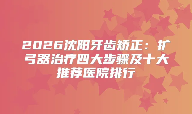 2026沈阳牙齿矫正：扩弓器四大步骤及十大推荐医院排行