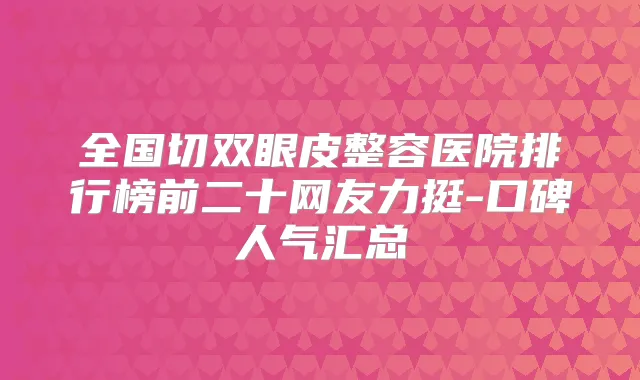 全国切双眼皮整容医院排行榜前二十网友力挺-口碑人气汇总